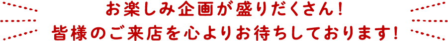 お楽しみ企画が盛りだくさん！皆様のご来店を心よりお待ちしております!